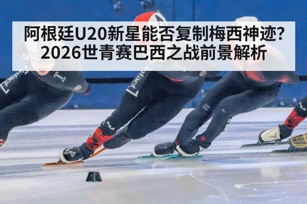 阿根廷U20新星能否复制梅西神迹？2026世青赛巴西之战前景解析