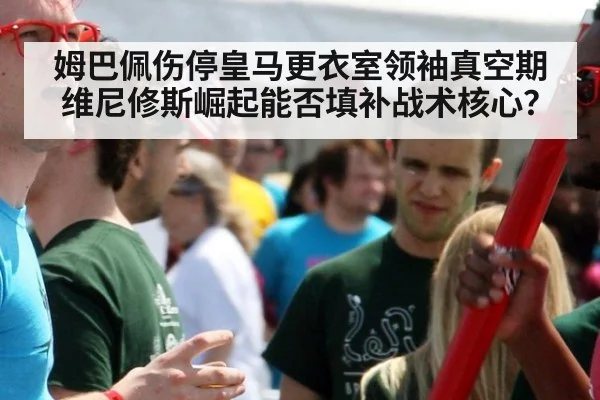 姆巴佩伤停皇马更衣室领袖真空期 维尼修斯崛起能否填补战术核心？