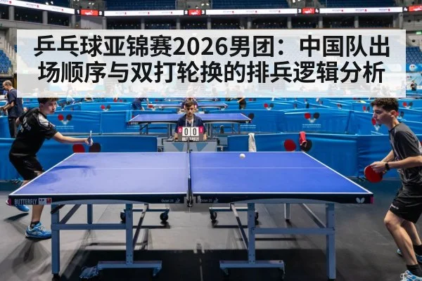 乒乓球亚锦赛2026男团：中国队出场顺序与双打轮换的排兵逻辑分析