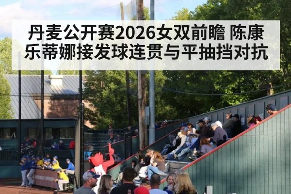 丹麦公开赛2026女双前瞻 陈康乐蒂娜接发球连贯与平抽挡对抗