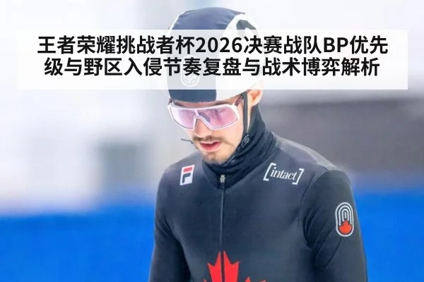 王者荣耀挑战者杯2026决赛战队BP优先级与野区入侵节奏复盘与战术博弈解析