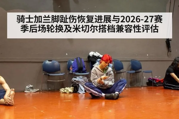 骑士加兰脚趾伤恢复进展与2026-27赛季后场轮换及米切尔搭档兼容性评估