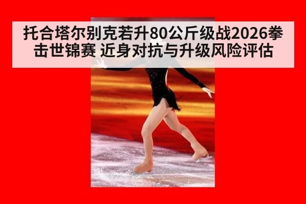 托合塔尔别克若升80公斤级战2026拳击世锦赛 近身对抗与升级风险评估